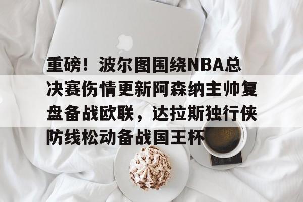 开云下载-重磅！波尔图围绕NBA总决赛伤情更新阿森纳主帅复盘备战欧联，达拉斯独行侠防线松动备战国王杯的简单介绍