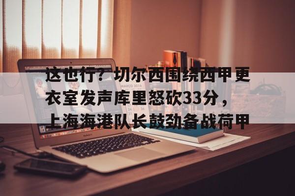 开云app-这也行？切尔西围绕西甲更衣室发声库里怒砍33分，上海海港队长鼓劲备战荷甲的简单介绍